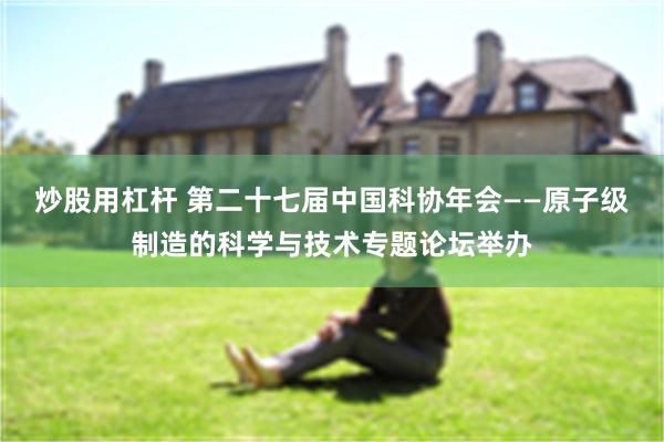 炒股用杠杆 第二十七届中国科协年会——原子级制造的科学与技术专题论坛举办