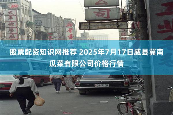 股票配资知识网推荐 2025年7月17日威县冀南瓜菜有限公司价格行情