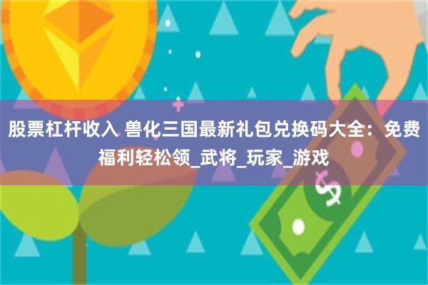 股票杠杆收入 兽化三国最新礼包兑换码大全：免费福利轻松领_武将_玩家_游戏
