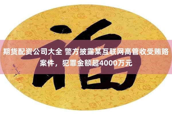 期货配资公司大全 警方披露某互联网高管收受贿赂案件，犯罪金额超4000万元