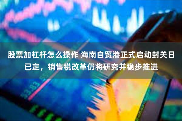 股票加杠杆怎么操作 海南自贸港正式启动封关日已定，销售税改革仍将研究并稳步推进