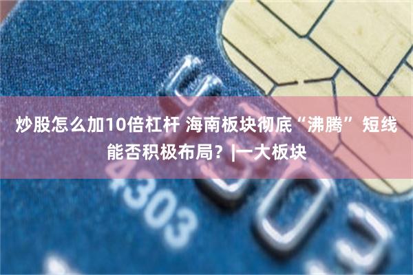 炒股怎么加10倍杠杆 海南板块彻底“沸腾” 短线能否积极布局?|一大板块