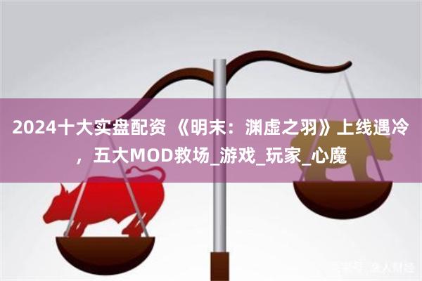 2024十大实盘配资 《明末：渊虚之羽》上线遇冷，五大MOD救场_游戏_玩家_心魔