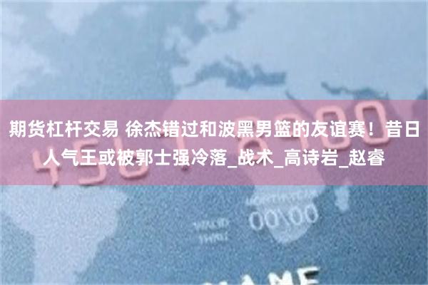 期货杠杆交易 徐杰错过和波黑男篮的友谊赛！昔日人气王或被郭士强冷落_战术_高诗岩_赵睿
