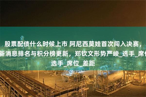 股票配债什么时候上市 阿尼西莫娃首次闯入决赛，W非常新消息排名与积分榜更新，郑钦文形势严峻_选手_席位_差距