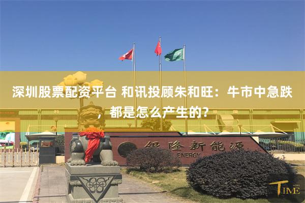 深圳股票配资平台 和讯投顾朱和旺：牛市中急跌，都是怎么产生的？