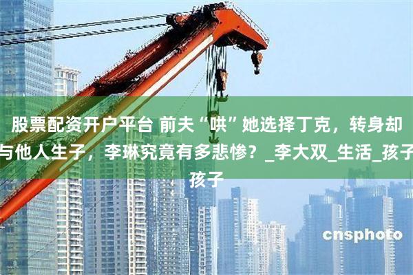 股票配资开户平台 前夫“哄”她选择丁克，转身却与他人生子，李琳究竟有多悲惨？_李大双_生活_孩子