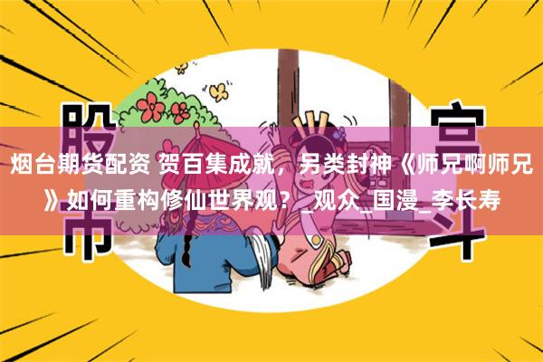 烟台期货配资 贺百集成就，另类封神《师兄啊师兄》如何重构修仙世界观？_观众_国漫_李长寿