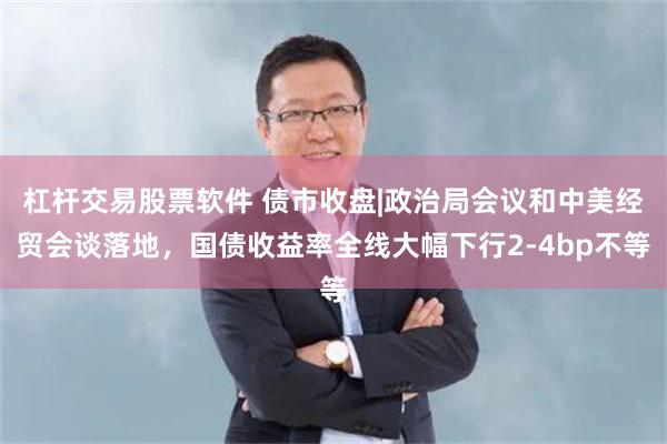 杠杆交易股票软件 债市收盘|政治局会议和中美经贸会谈落地，国债收益率全线大幅下行2-4bp不等