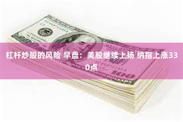 杠杆炒股的风险 早盘：美股继续上扬 纳指上涨330点