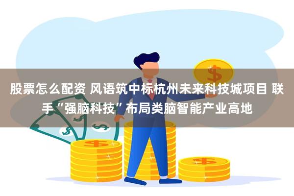 股票怎么配资 风语筑中标杭州未来科技城项目 联手“强脑科技”布局类脑智能产业高地