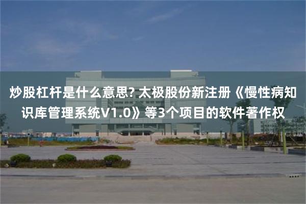 炒股杠杆是什么意思? 太极股份新注册《慢性病知识库管理系统V1.0》等3个项目的软件著作权
