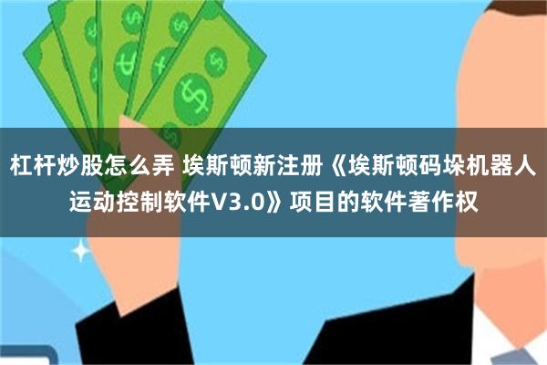 杠杆炒股怎么弄 埃斯顿新注册《埃斯顿码垛机器人运动控制软件V3.0》项目的软件著作权