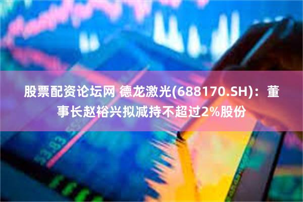 股票配资论坛网 德龙激光(688170.SH)：董事长赵裕兴拟减持不超过2%股份