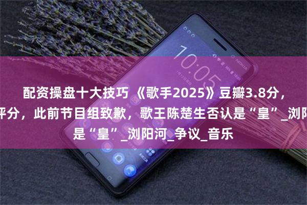 配资操盘十大技巧 《歌手2025》豆瓣3.8分，十季以来最低评分，此前节目组致歉，歌王陈楚生否认是“皇”_浏阳河_争议_音乐