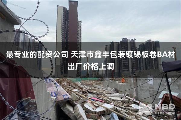 最专业的配资公司 天津市鑫丰包装镀锡板卷BA材出厂价格上调
