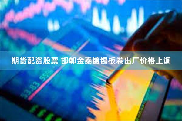 期货配资股票 邯郸金泰镀锡板卷出厂价格上调
