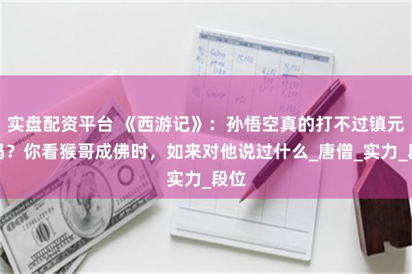 实盘配资平台 《西游记》：孙悟空真的打不过镇元子吗？你看猴哥成佛时，如来对他说过什么_唐僧_实力_段位