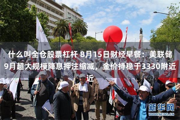 什么叫全仓股票杠杆 8月15日财经早餐：美联储9月超大规模降息押注缩减，金价持稳于3330附近