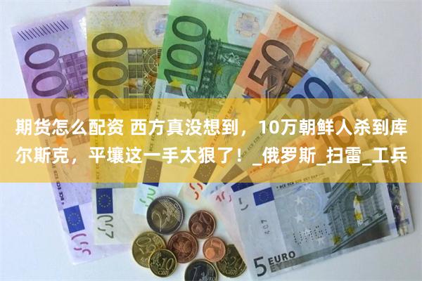 期货怎么配资 西方真没想到，10万朝鲜人杀到库尔斯克，平壤这一手太狠了！_俄罗斯_扫雷_工兵