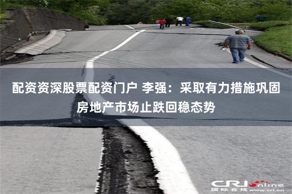 配资资深股票配资门户 李强：采取有力措施巩固房地产市场止跌回稳态势