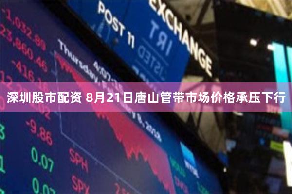 深圳股市配资 8月21日唐山管带市场价格承压下行