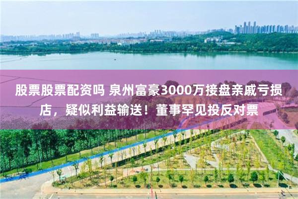 股票股票配资吗 泉州富豪3000万接盘亲戚亏损店，疑似利益输送！董事罕见投反对票