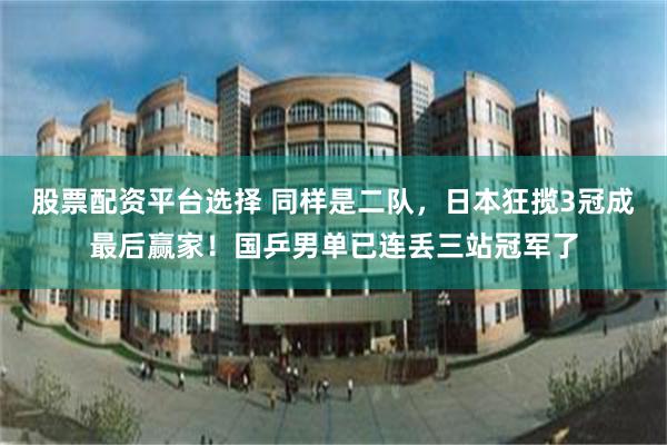 股票配资平台选择 同样是二队，日本狂揽3冠成最后赢家！国乒男单已连丢三站冠军了