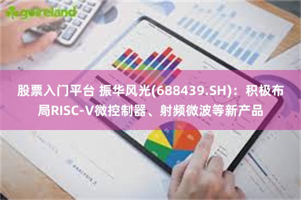 股票入门平台 振华风光(688439.SH):积极布局RISC-V微控制器、射频微波等新产品