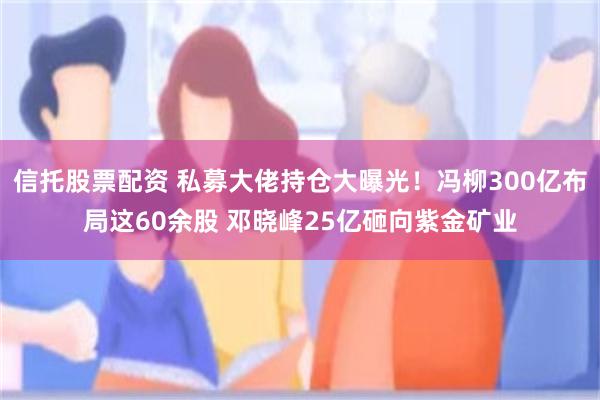 信托股票配资 私募大佬持仓大曝光！冯柳300亿布局这60余股 邓晓峰25亿砸向紫金矿业