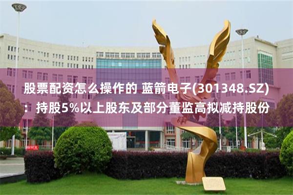 股票配资怎么操作的 蓝箭电子(301348.SZ)：持股5%以上股东及部分董监高拟减持股份