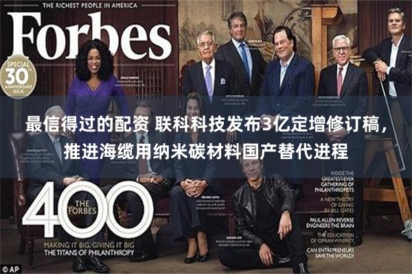 最信得过的配资 联科科技发布3亿定增修订稿,推进海缆用纳米碳材料国产替代进程