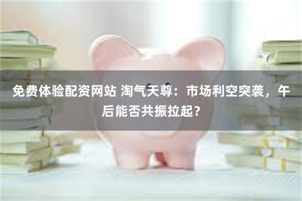 免费体验配资网站 淘气天尊：市场利空突袭，午后能否共振拉起？