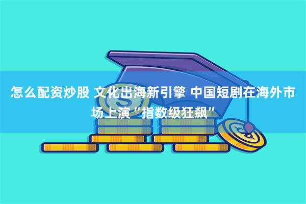 怎么配资炒股 文化出海新引擎 中国短剧在海外市场上演“指数级狂飙”