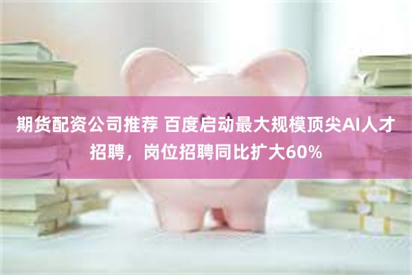 期货配资公司推荐 百度启动最大规模顶尖AI人才招聘，岗位招聘同比扩大60%