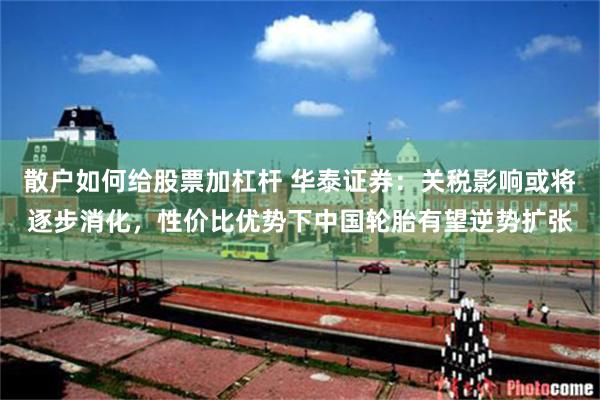 散户如何给股票加杠杆 华泰证券：关税影响或将逐步消化，性价比优势下中国轮胎有望逆势扩张
