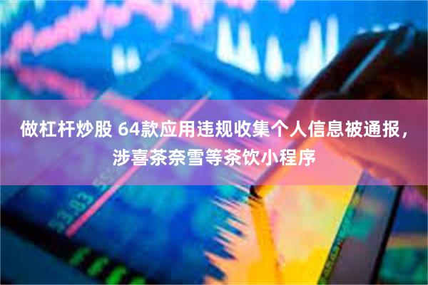 做杠杆炒股 64款应用违规收集个人信息被通报，涉喜茶奈雪等茶饮小程序