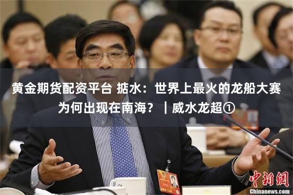 黄金期货配资平台 掂水:世界上最火的龙船大赛为何出现在南海?|威水龙超①