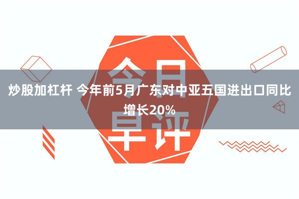 炒股加杠杆 今年前5月广东对中亚五国进出口同比增长20%