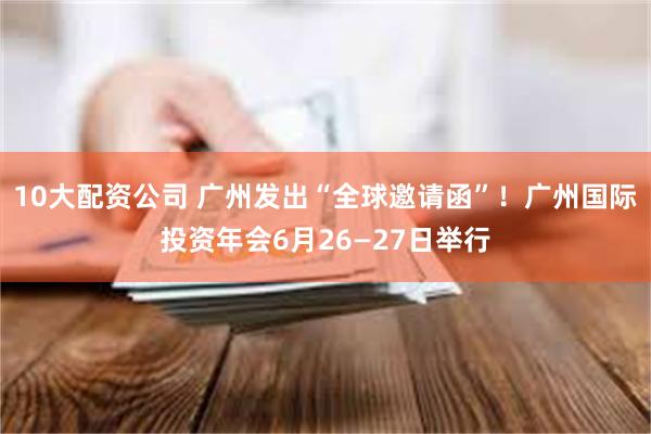 10大配资公司 广州发出“全球邀请函”！广州国际投资年会6月26—27日举行