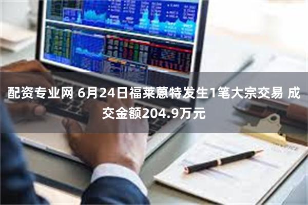 配资专业网 6月24日福莱蒽特发生1笔大宗交易 成交金额204.9万元