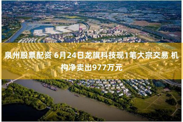 泉州股票配资 6月24日龙旗科技现1笔大宗交易 机构净卖出977万元