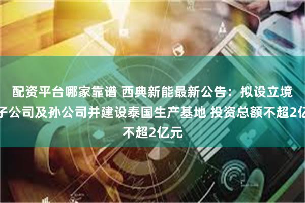 配资平台哪家靠谱 西典新能最新公告：拟设立境外子公司及孙公司并建设泰国生产基地 投资总额不超2亿元