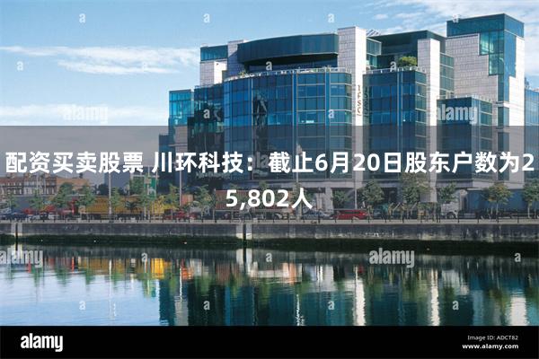 配资买卖股票 川环科技：截止6月20日股东户数为25,802人