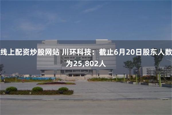 线上配资炒股网站 川环科技：截止6月20日股东人数为25,802人