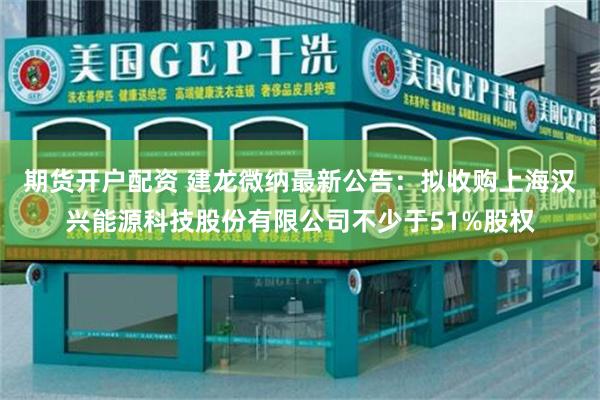 期货开户配资 建龙微纳最新公告：拟收购上海汉兴能源科技股份有限公司不少于51%股权