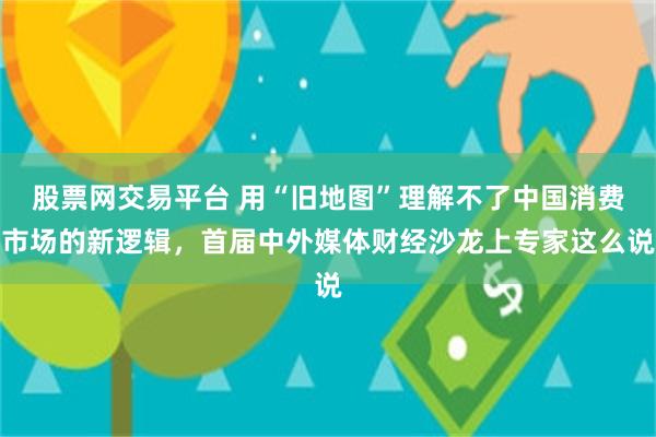 股票网交易平台 用“旧地图”理解不了中国消费市场的新逻辑，首届中外媒体财经沙龙上专家这么说