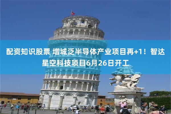 配资知识股票 增城泛半导体产业项目再+1!智达星空科技项目6月26日开工