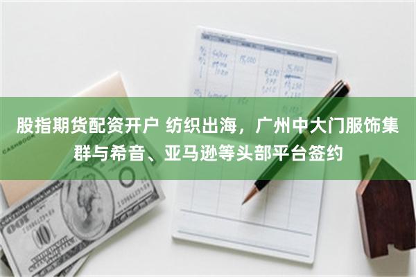 股指期货配资开户 纺织出海，广州中大门服饰集群与希音、亚马逊等头部平台签约