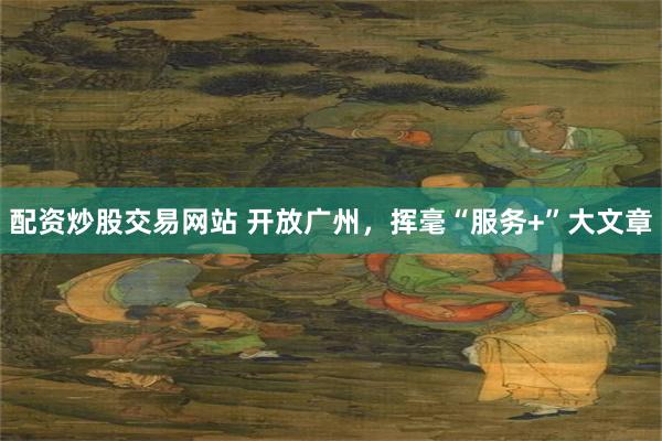 配资炒股交易网站 开放广州，挥毫“服务+”大文章